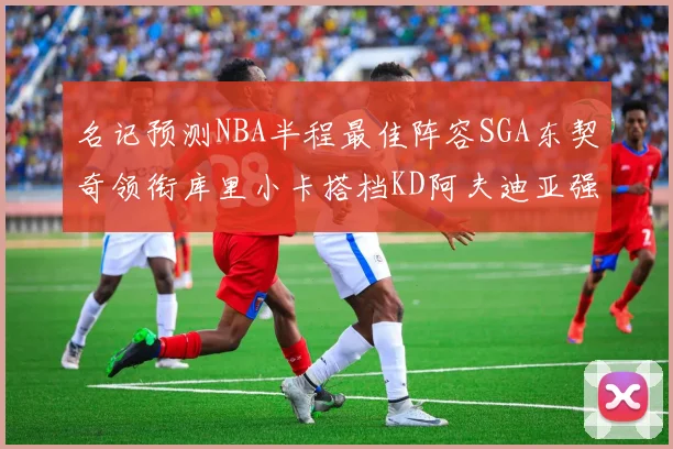 名记预测NBA半程最佳阵容SGA东契奇领衔库里小卡搭档KD阿夫迪亚强势入选