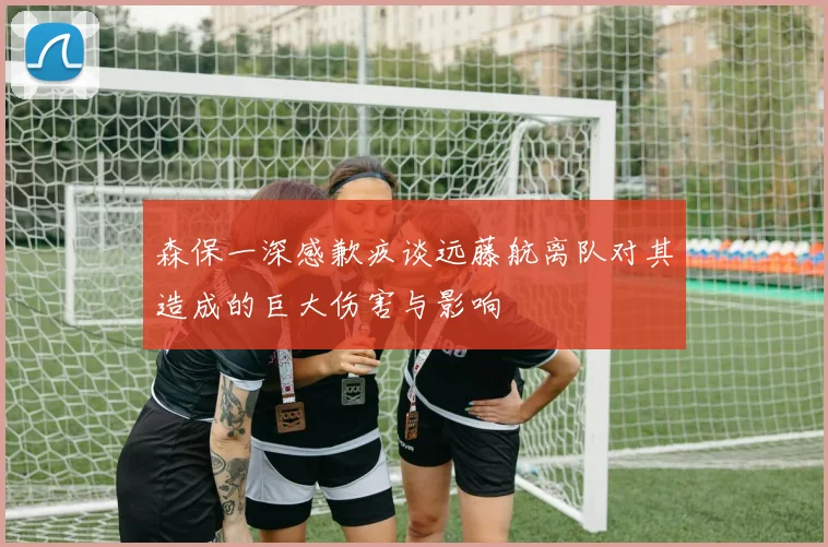 森保一深感歉疚谈远藤航离队对其造成的巨大伤害与影响