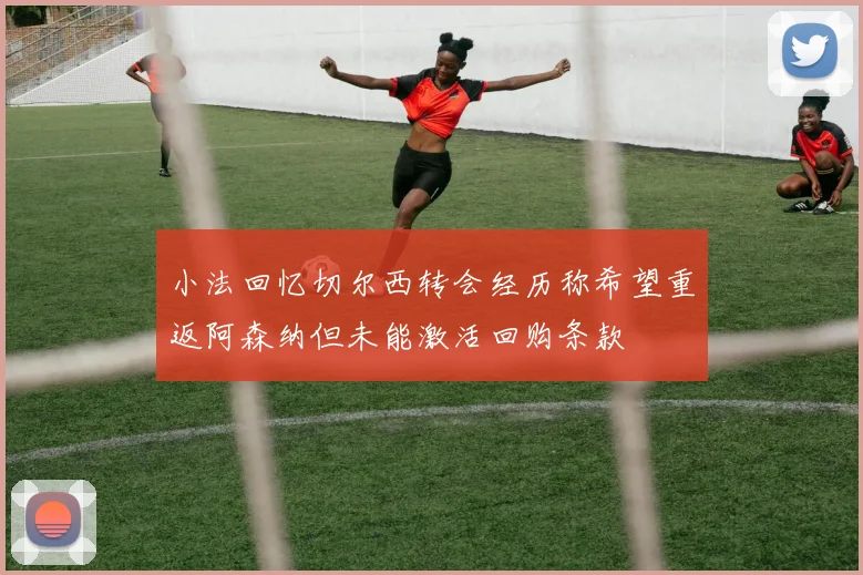 小法回忆切尔西转会经历称希望重返阿森纳但未能激活回购条款