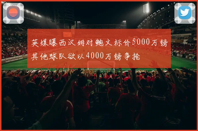 英媒曝西汉姆对鲍文标价5000万镑其他球队欲以4000万镑争抢