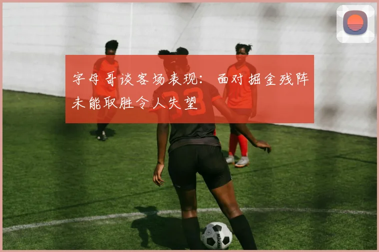 字母哥谈客场表现：面对掘金残阵未能取胜令人失望