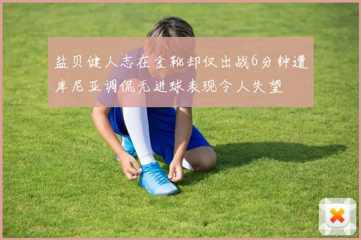 盐贝健人志在金靴却仅出战6分钟遭库尼亚调侃无进球表现令人失望