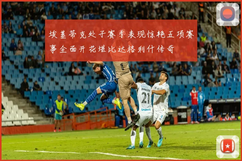埃基蒂克处子赛季表现惊艳五项赛事全面开花堪比达格利什传奇