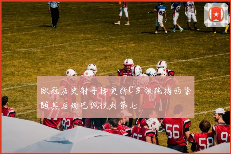 欧冠历史射手榜更新C罗领跑梅西紧随其后姆巴佩位列第七