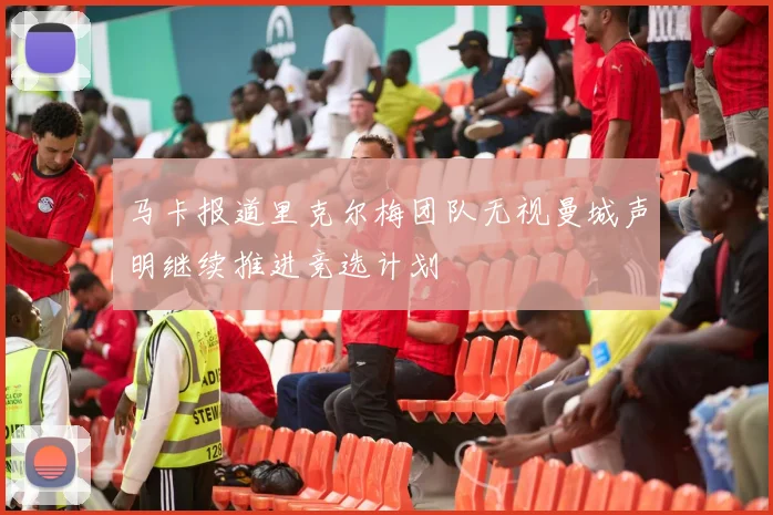 马卡报道里克尔梅团队无视曼城声明继续推进竞选计划