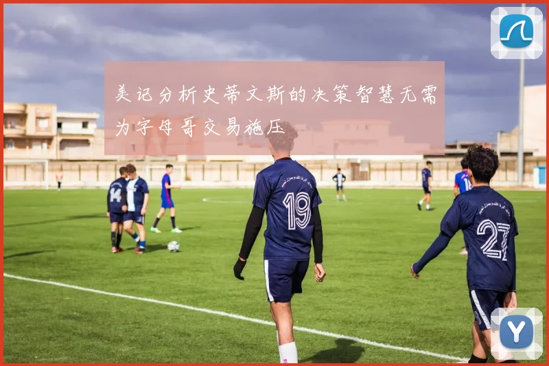 美记分析史蒂文斯的决策智慧无需为字母哥交易施压