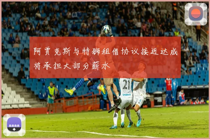 阿贾克斯与特狮租借协议接近达成将承担大部分薪水