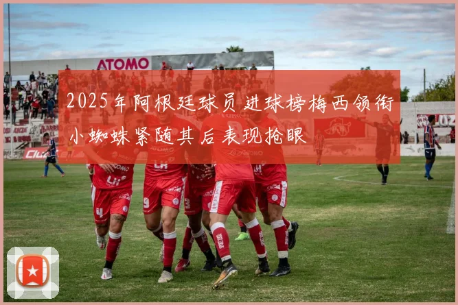 2025年阿根廷球员进球榜梅西领衔小蜘蛛紧随其后表现抢眼