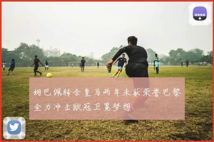姆巴佩转会皇马两年未获荣誉巴黎全力冲击欧冠卫冕梦想