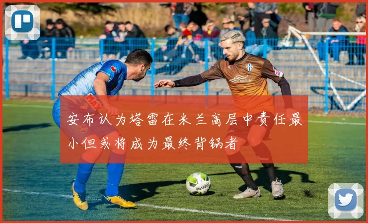 安布认为塔雷在米兰高层中责任最小但或将成为最终背锅者