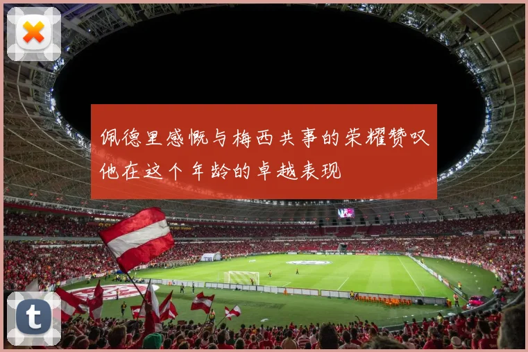 佩德里感慨与梅西共事的荣耀赞叹他在这个年龄的卓越表现