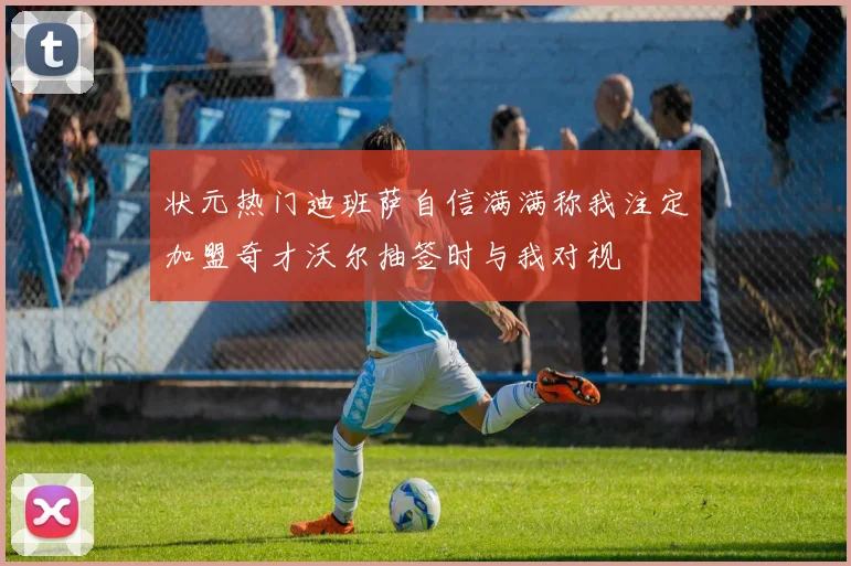 状元热门迪班萨自信满满称我注定加盟奇才沃尔抽签时与我对视