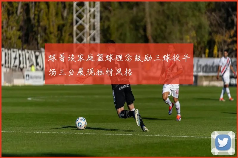 球哥谈家庭篮球理念鼓励三球投半场三分展现独特风格