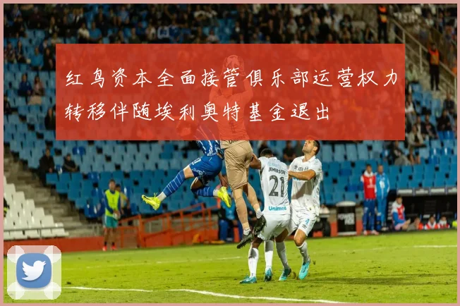 红鸟资本全面接管俱乐部运营权力转移伴随埃利奥特基金退出