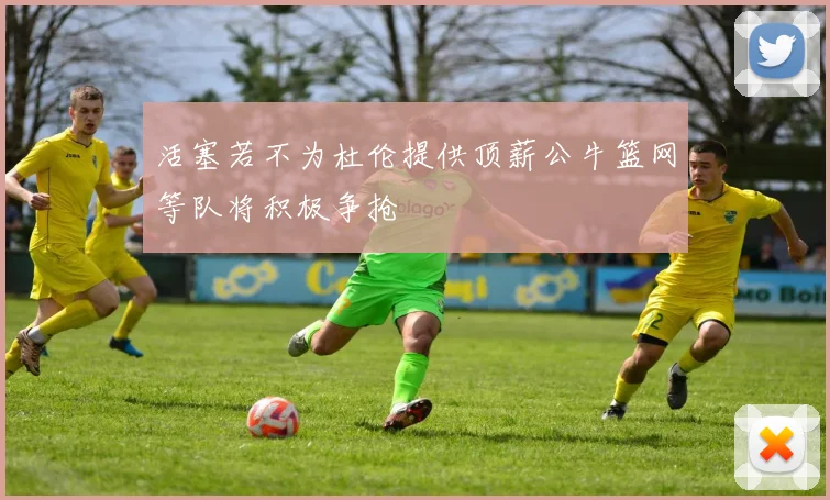 活塞若不为杜伦提供顶薪公牛篮网等队将积极争抢