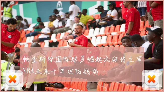 帕金斯称国际球员崛起文班将主宰NBA未来十年攻防战场