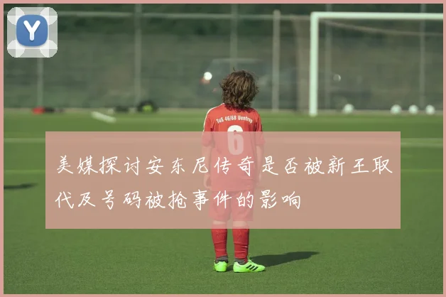 美媒探讨安东尼传奇是否被新王取代及号码被抢事件的影响