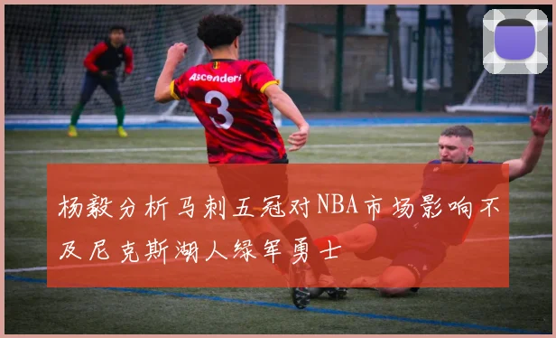 杨毅分析马刺五冠对NBA市场影响不及尼克斯湖人绿军勇士