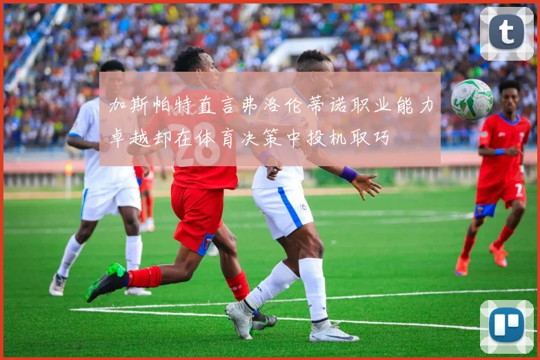 加斯帕特直言弗洛伦蒂诺职业能力卓越却在体育决策中投机取巧