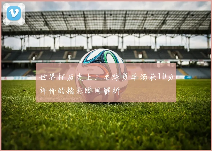 世界杯历史上三名球员单场获10分评价的精彩瞬间解析