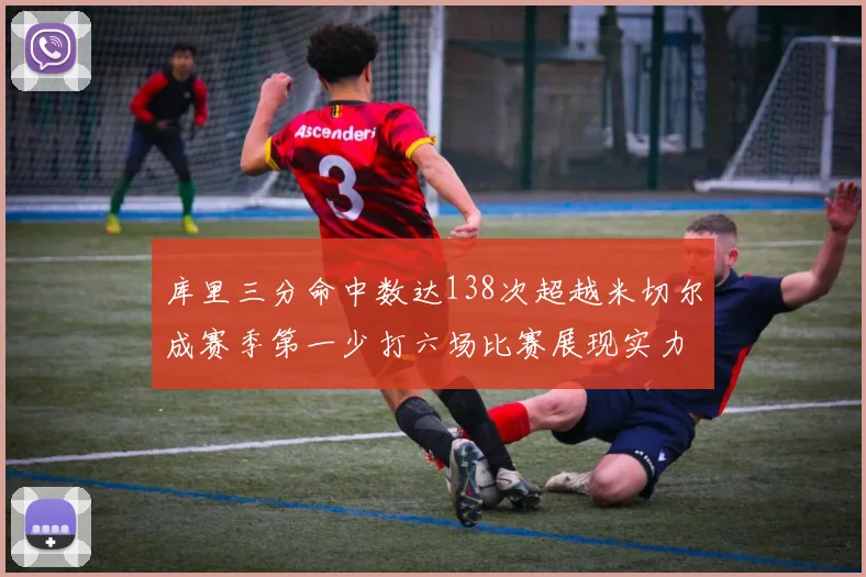 库里三分命中数达138次超越米切尔成赛季第一少打六场比赛展现实力