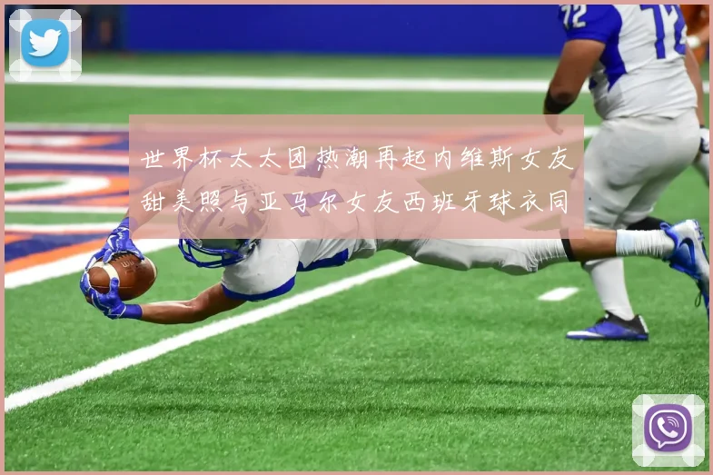 世界杯太太团热潮再起内维斯女友甜美照与亚马尔女友西班牙球衣同框秀