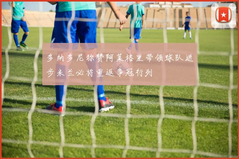 多纳多尼称赞阿莱格里带领球队进步米兰必将重返争冠行列
