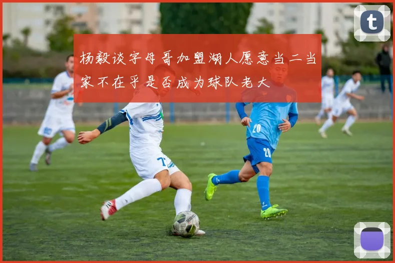 杨毅谈字母哥加盟湖人愿意当二当家不在乎是否成为球队老大