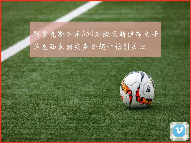 阿贾克斯可用350万欧买断伊布之子马克西米利安身价超十倍引关注