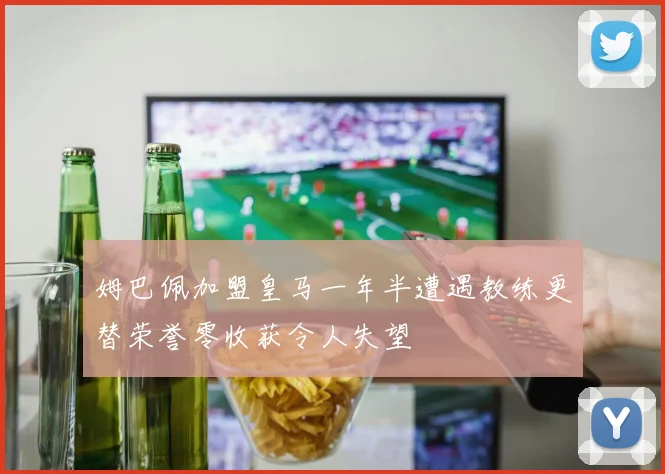 姆巴佩加盟皇马一年半遭遇教练更替荣誉零收获令人失望