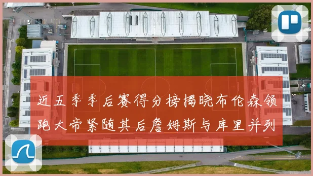 近五季季后赛得分榜揭晓布伦森领跑大帝紧随其后詹姆斯与库里并列第四