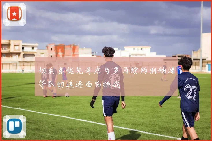切利克优先考虑与罗马续约利物浦等队的追逐面临挑战