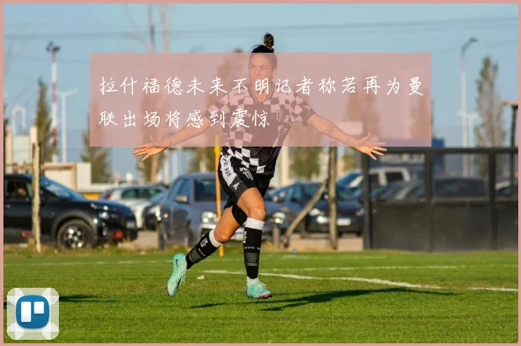 拉什福德未来不明记者称若再为曼联出场将感到震惊