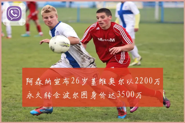 阿森纳宣布26岁基维奥尔以2200万永久转会波尔图身价达3500万