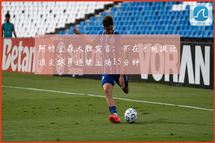 阿特金森大胆宣言：不在乎轮换让顶尖球员连续上场15分钟